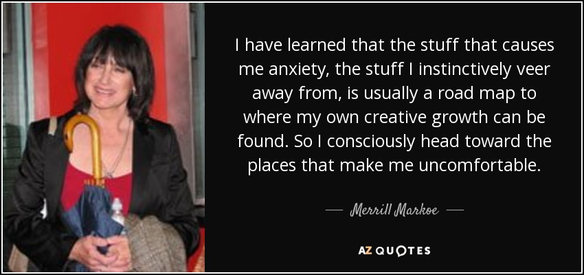 I have learned that the stuff that causes me anxiety, the stuff I instinctively veer away from, is usually a road map to where my own creative growth can be found. So I consciously head toward the places that make me uncomfortable. - Merrill Markoe