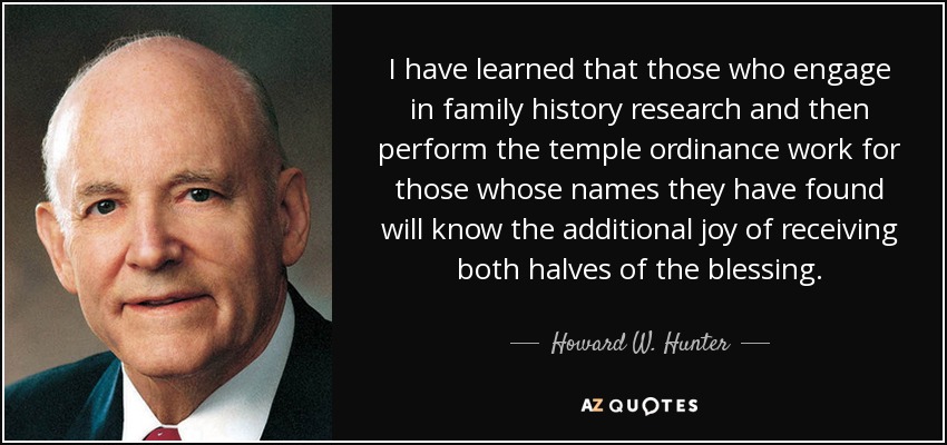 I have learned that those who engage in family history research and then perform the temple ordinance work for those whose names they have found will know the additional joy of receiving both halves of the blessing. - Howard W. Hunter