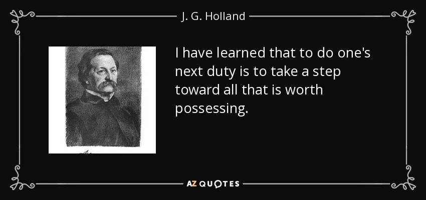 I have learned that to do one's next duty is to take a step toward all that is worth possessing. - J. G. Holland
