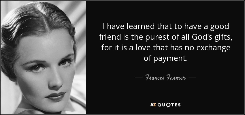 I have learned that to have a good friend is the purest of all God's gifts, for it is a love that has no exchange of payment. - Frances Farmer