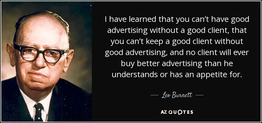 I have learned that you can’t have good advertising without a good client, that you can’t keep a good client without good advertising, and no client will ever buy better advertising than he understands or has an appetite for. - Leo Burnett