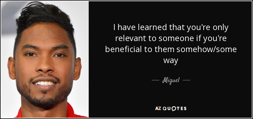 I have learned that you're only relevant to someone if you're beneficial to them somehow/some way - Miguel