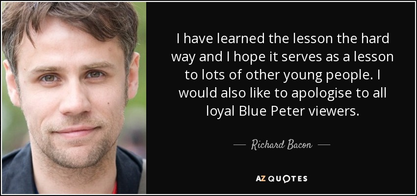 I have learned the lesson the hard way and I hope it serves as a lesson to lots of other young people. I would also like to apologise to all loyal Blue Peter viewers. - Richard Bacon