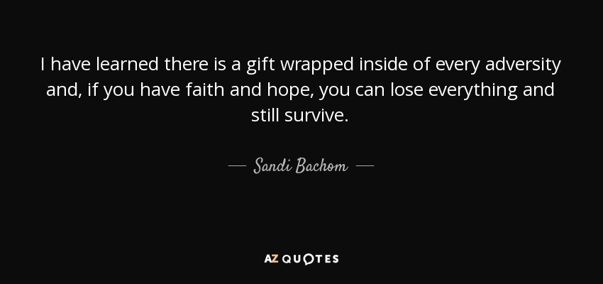 I have learned there is a gift wrapped inside of every adversity and, if you have faith and hope, you can lose everything and still survive. - Sandi Bachom