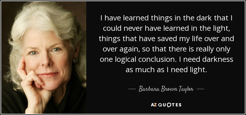 I have learned things in the dark that I could never have learned in the light, things that have saved my life over and over again, so that there is really only one logical conclusion. I need darkness as much as I need light. - Barbara Brown Taylor