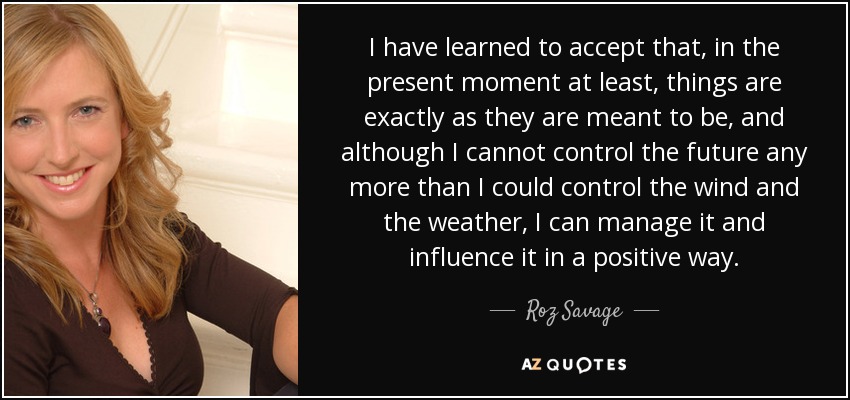 I have learned to accept that, in the present moment at least, things are exactly as they are meant to be, and although I cannot control the future any more than I could control the wind and the weather, I can manage it and influence it in a positive way. - Roz Savage