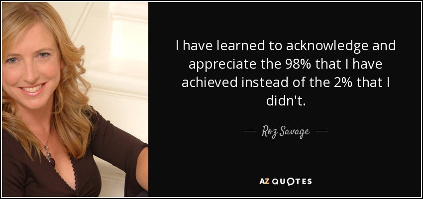 I have learned to acknowledge and appreciate the 98% that I have achieved instead of the 2% that I didn't. - Roz Savage