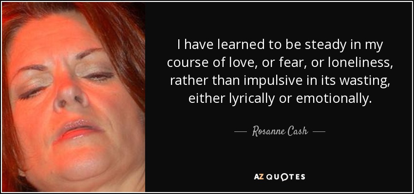 I have learned to be steady in my course of love, or fear, or loneliness, rather than impulsive in its wasting, either lyrically or emotionally. - Rosanne Cash