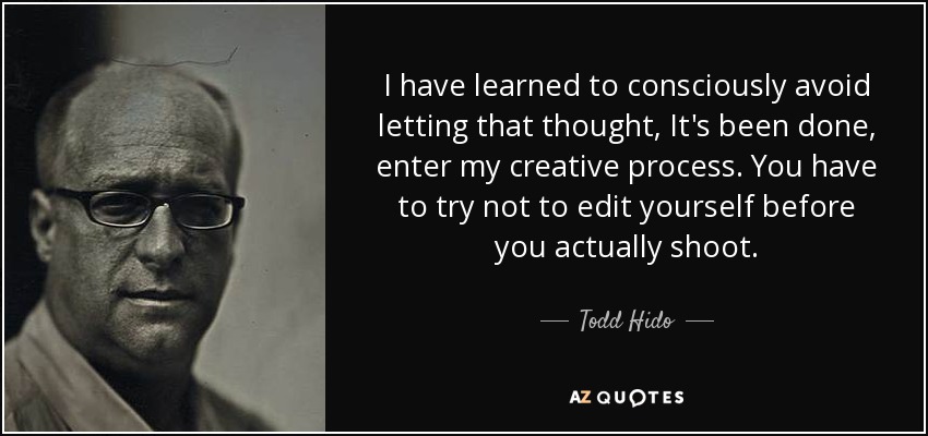 I have learned to consciously avoid letting that thought, It's been done, enter my creative process. You have to try not to edit yourself before you actually shoot. - Todd Hido