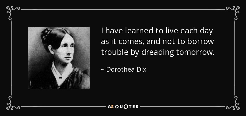 I have learned to live each day as it comes, and not to borrow trouble by dreading tomorrow. - Dorothea Dix