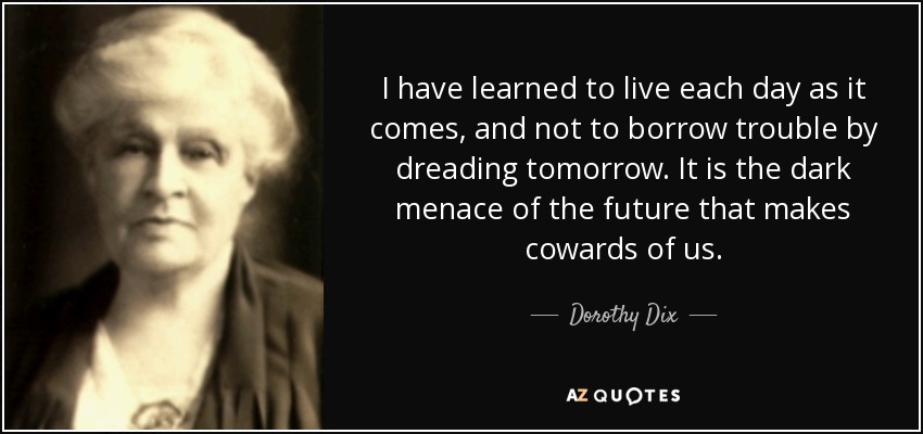 I have learned to live each day as it comes, and not to borrow trouble by dreading tomorrow. It is the dark menace of the future that makes cowards of us. - Dorothy Dix