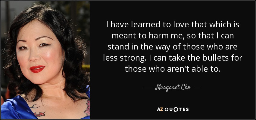 I have learned to love that which is meant to harm me, so that I can stand in the way of those who are less strong. I can take the bullets for those who aren't able to. - Margaret Cho