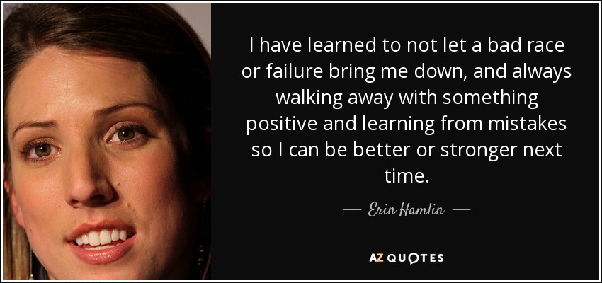 I have learned to not let a bad race or failure bring me down, and always walking away with something positive and learning from mistakes so I can be better or stronger next time. - Erin Hamlin