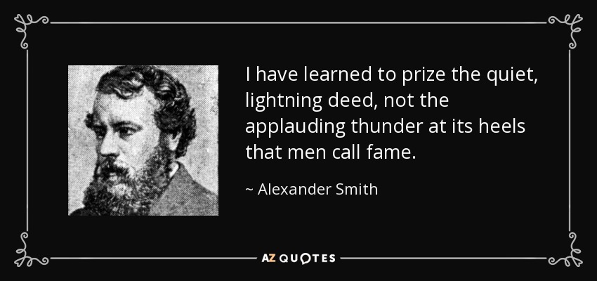 I have learned to prize the quiet, lightning deed, not the applauding thunder at its heels that men call fame. - Alexander Smith
