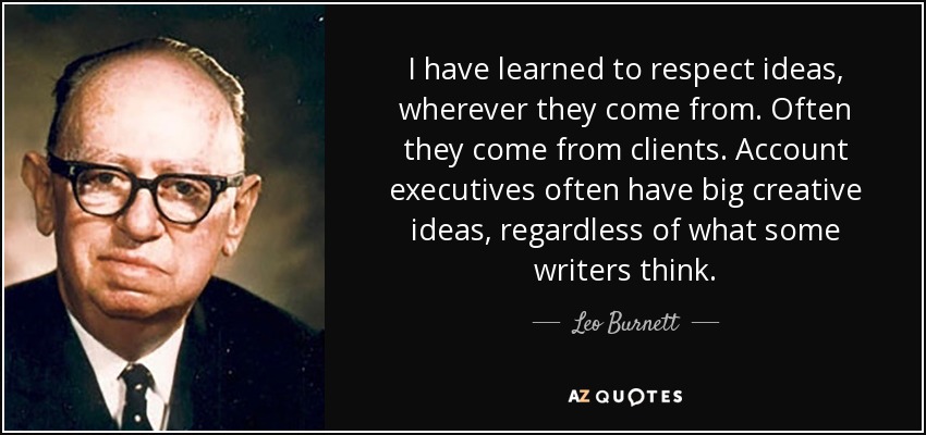 I have learned to respect ideas, wherever they come from. Often they come from clients. Account executives often have big creative ideas, regardless of what some writers think. - Leo Burnett