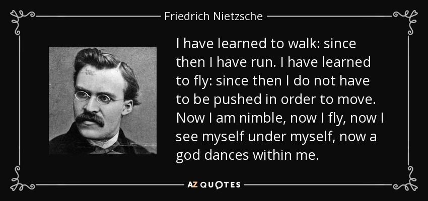 I have learned to walk: since then I have run. I have learned to fly: since then I do not have to be pushed in order to move. Now I am nimble, now I fly, now I see myself under myself, now a god dances within me. - Friedrich Nietzsche