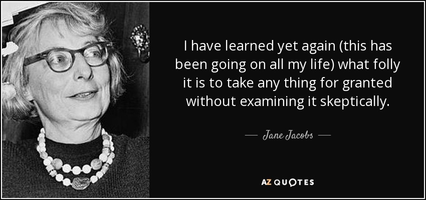 I have learned yet again (this has been going on all my life) what folly it is to take any thing for granted without examining it skeptically. - Jane Jacobs