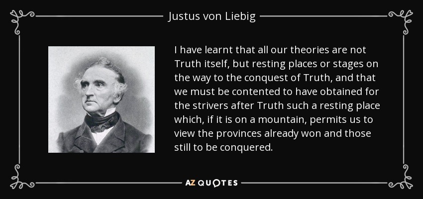 I have learnt that all our theories are not Truth itself, but resting places or stages on the way to the conquest of Truth, and that we must be contented to have obtained for the strivers after Truth such a resting place which, if it is on a mountain, permits us to view the provinces already won and those still to be conquered. - Justus von Liebig