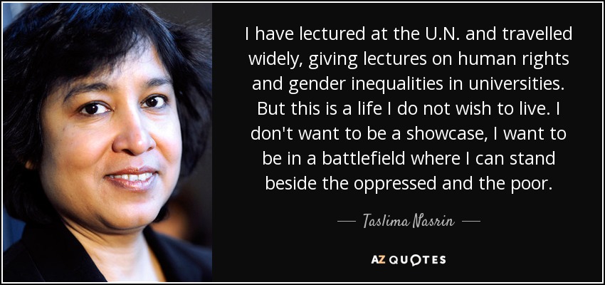 I have lectured at the U.N. and travelled widely, giving lectures on human rights and gender inequalities in universities. But this is a life I do not wish to live. I don't want to be a showcase, I want to be in a battlefield where I can stand beside the oppressed and the poor. - Taslima Nasrin