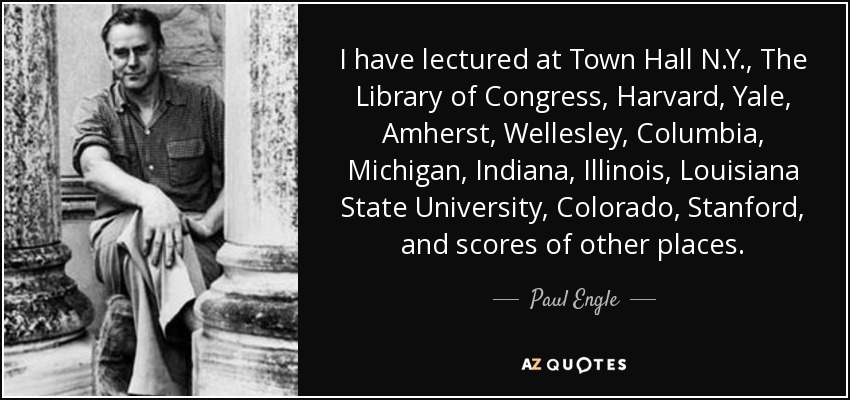I have lectured at Town Hall N.Y., The Library of Congress, Harvard, Yale, Amherst, Wellesley, Columbia, Michigan, Indiana, Illinois, Louisiana State University, Colorado, Stanford, and scores of other places. - Paul Engle