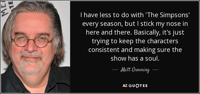 I have less to do with 'The Simpsons' every season, but I stick my nose in here and there. Basically, it's just trying to keep the characters consistent and making sure the show has a soul. - Matt Groening