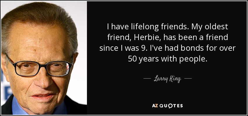 I have lifelong friends. My oldest friend, Herbie, has been a friend since I was 9. I've had bonds for over 50 years with people. - Larry King