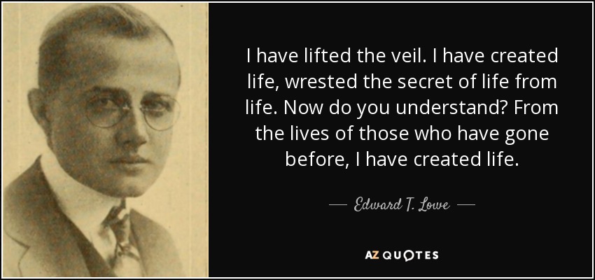 I have lifted the veil. I have created life, wrested the secret of life from life. Now do you understand? From the lives of those who have gone before, I have created life. - Edward T. Lowe, Jr.