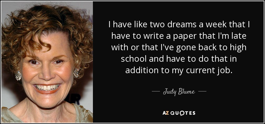 I have like two dreams a week that I have to write a paper that I'm late with or that I've gone back to high school and have to do that in addition to my current job. - Judy Blume