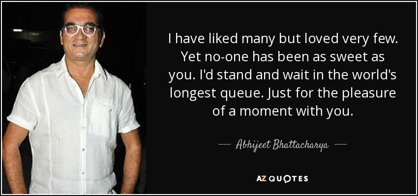 I have liked many but loved very few. Yet no-one has been as sweet as you. I'd stand and wait in the world's longest queue. Just for the pleasure of a moment with you. - Abhijeet Bhattacharya