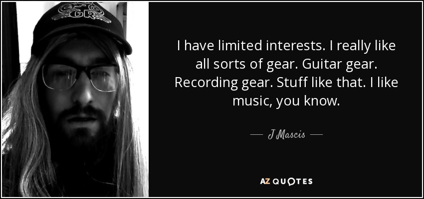 I have limited interests. I really like all sorts of gear. Guitar gear. Recording gear. Stuff like that. I like music, you know. - J Mascis