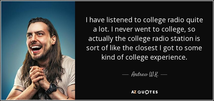 I have listened to college radio quite a lot. I never went to college, so actually the college radio station is sort of like the closest I got to some kind of college experience. - Andrew W.K.