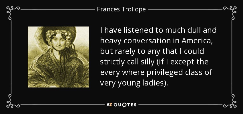 I have listened to much dull and heavy conversation in America, but rarely to any that I could strictly call silly (if I except the every where privileged class of very young ladies). - Frances Trollope