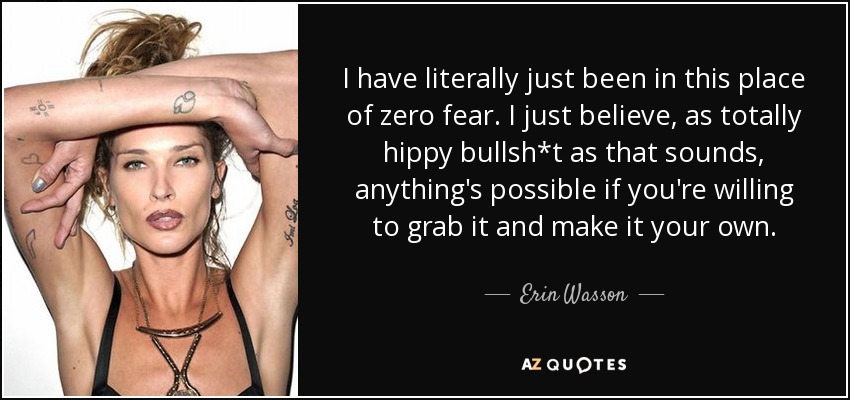 I have literally just been in this place of zero fear. I just believe, as totally hippy bullsh*t as that sounds, anything's possible if you're willing to grab it and make it your own. - Erin Wasson