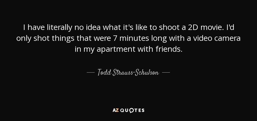 I have literally no idea what it's like to shoot a 2D movie. I'd only shot things that were 7 minutes long with a video camera in my apartment with friends. - Todd Strauss-Schulson