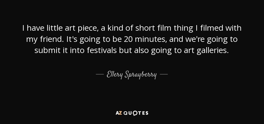 I have little art piece, a kind of short film thing I filmed with my friend. It's going to be 20 minutes, and we're going to submit it into festivals but also going to art galleries. - Ellery Sprayberry