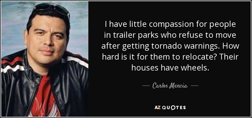 I have little compassion for people in trailer parks who refuse to move after getting tornado warnings. How hard is it for them to relocate? Their houses have wheels. - Carlos Mencia