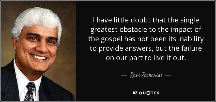 I have little doubt that the single greatest obstacle to the impact of the gospel has not been its inability to provide answers, but the failure on our part to live it out. - Ravi Zacharias