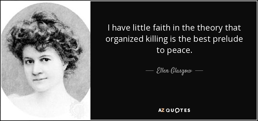 I have little faith in the theory that organized killing is the best prelude to peace. - Ellen Glasgow