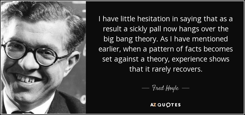 I have little hesitation in saying that as a result a sickly pall now hangs over the big bang theory. As I have mentioned earlier, when a pattern of facts becomes set against a theory, experience shows that it rarely recovers. - Fred Hoyle