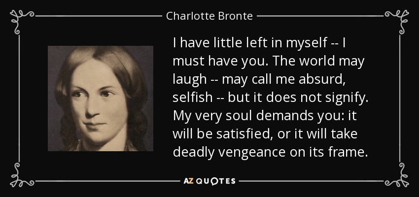 I have little left in myself -- I must have you. The world may laugh -- may call me absurd, selfish -- but it does not signify. My very soul demands you: it will be satisfied, or it will take deadly vengeance on its frame. - Charlotte Bronte