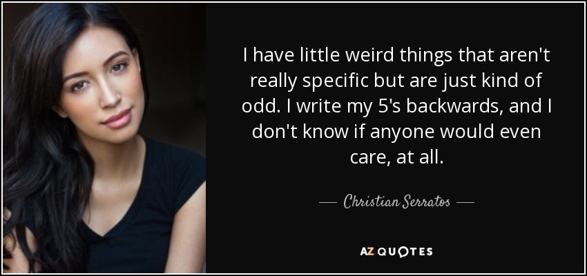 I have little weird things that aren't really specific but are just kind of odd. I write my 5's backwards, and I don't know if anyone would even care, at all. - Christian Serratos
