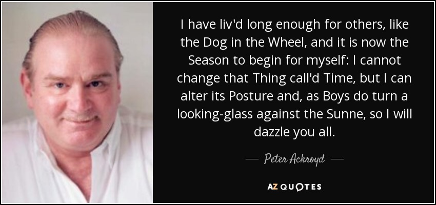 I have liv'd long enough for others, like the Dog in the Wheel, and it is now the Season to begin for myself: I cannot change that Thing call'd Time, but I can alter its Posture and, as Boys do turn a looking-glass against the Sunne, so I will dazzle you all. - Peter Ackroyd