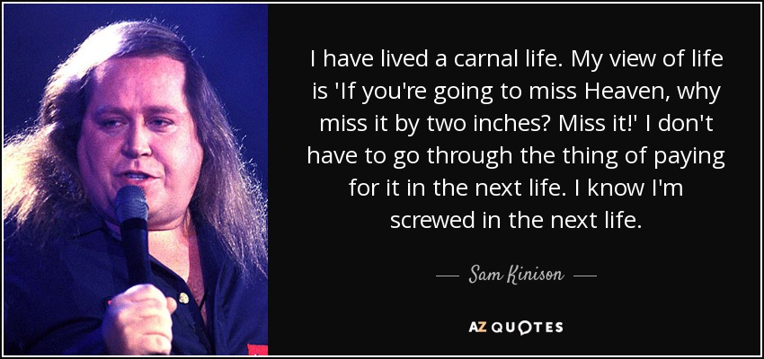 I have lived a carnal life. My view of life is 'If you're going to miss Heaven, why miss it by two inches? Miss it!' I don't have to go through the thing of paying for it in the next life. I know I'm screwed in the next life. - Sam Kinison