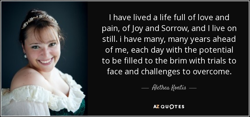 I have lived a life full of love and pain, of Joy and Sorrow, and I live on still. i have many, many years ahead of me, each day with the potential to be filled to the brim with trials to face and challenges to overcome. - Alethea Kontis