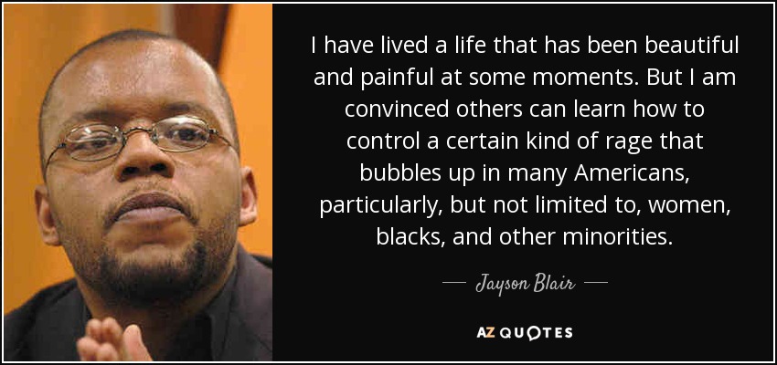 I have lived a life that has been beautiful and painful at some moments. But I am convinced others can learn how to control a certain kind of rage that bubbles up in many Americans, particularly, but not limited to, women, blacks, and other minorities. - Jayson Blair