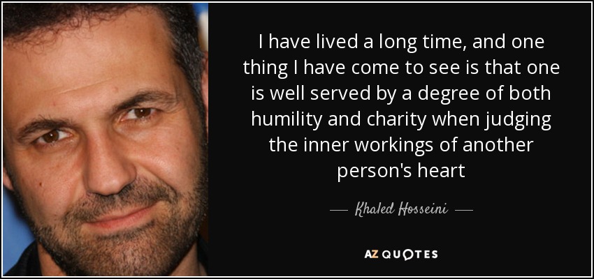 I have lived a long time, and one thing I have come to see is that one is well served by a degree of both humility and charity when judging the inner workings of another person's heart - Khaled Hosseini