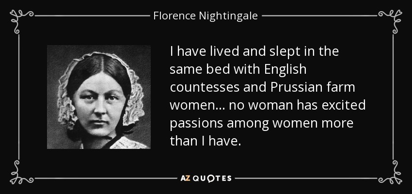 I have lived and slept in the same bed with English countesses and Prussian farm women... no woman has excited passions among women more than I have. - Florence Nightingale