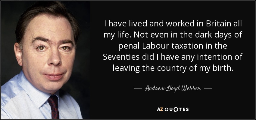 I have lived and worked in Britain all my life. Not even in the dark days of penal Labour taxation in the Seventies did I have any intention of leaving the country of my birth. - Andrew Lloyd Webber