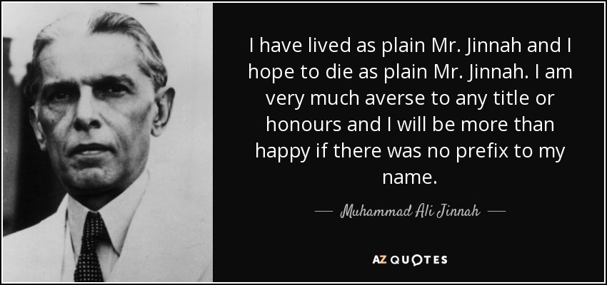 I have lived as plain Mr. Jinnah and I hope to die as plain Mr. Jinnah. I am very much averse to any title or honours and I will be more than happy if there was no prefix to my name. - Muhammad Ali Jinnah
