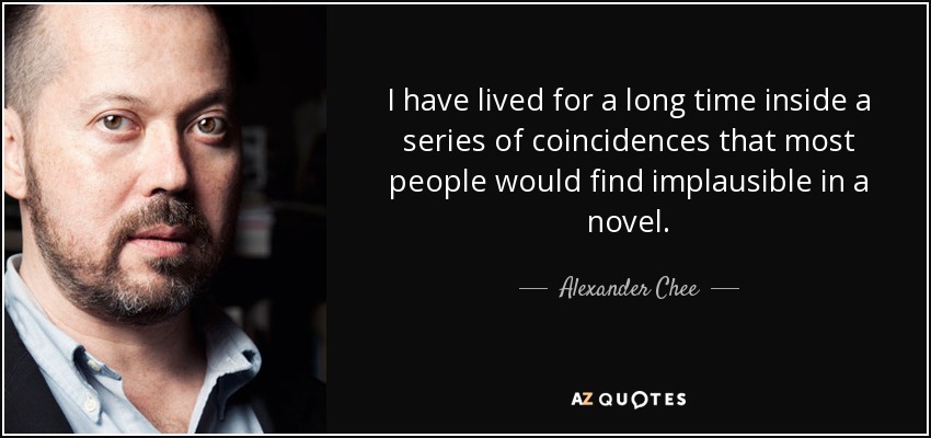 I have lived for a long time inside a series of coincidences that most people would find implausible in a novel. - Alexander Chee